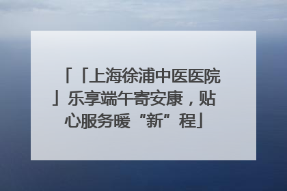 「上海徐浦中医医院」乐享端午寄安康，贴心服务暖“新”程