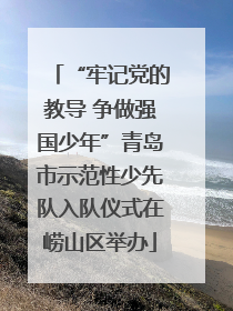 “牢记党的教导 争做强国少年”青岛市示范性少先队入队仪式在崂山区举办