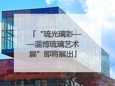 “琉光璃彩——淄博琉璃艺术展”即将展出