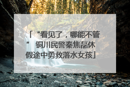 “看见了，哪能不管” 铜川民警秦焦磊休假途中勇救落水女孩