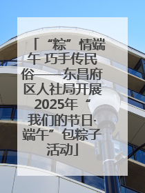 “粽”情端午 巧手传民俗——东昌府区人社局开展2025年“我们的节日·端午”包粽子活动