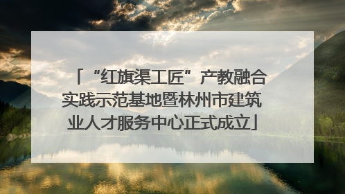 “红旗渠工匠”产教融合实践示范基地暨林州市建筑业人才服务中心正式成立