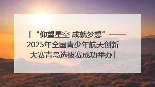 “仰望星空 成就梦想”——2025年全国青少年航天创新大赛青岛选拔赛成功举办