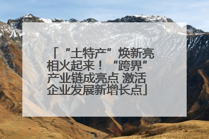 “土特产”焕新亮相火起来！“跨界”产业链成亮点 激活企业发展新增长点