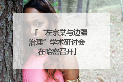 “左宗棠与边疆治理”学术研讨会在哈密召开