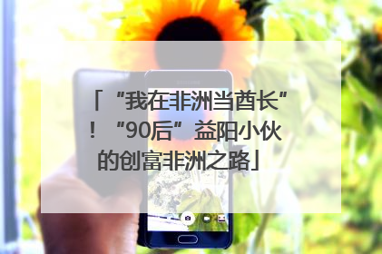 “我在非洲当酋长”！“90后”益阳小伙的创富非洲之路