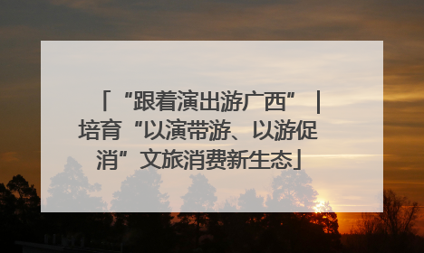 “跟着演出游广西”｜培育“以演带游、以游促消”文旅消费新生态
