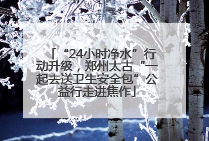 “24小时净水”行动升级，郑州太古“一起去送卫生安全包”公益行走进焦作