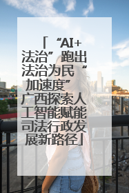 “AI+法治”跑出法治为民“加速度” 广西探索人工智能赋能司法行政发展新路径