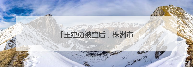 王建勇被查后，株洲市委：坚决拥护省委决定