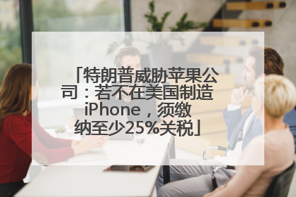 特朗普威胁苹果公司：若不在美国制造iPhone，须缴纳至少25%关税