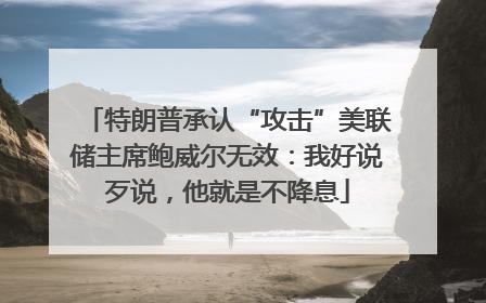 特朗普承认“攻击”美联储主席鲍威尔无效：我好说歹说，他就是不降息