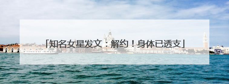 知名女星发文：解约！身体已透支