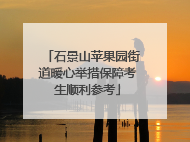石景山苹果园街道暖心举措保障考生顺利参考