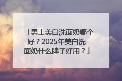 男士美白洗面奶哪个好？2025年美白洗面奶什么牌子好用？