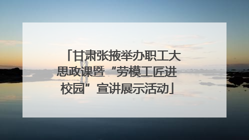 甘肃张掖举办职工大思政课暨“劳模工匠进校园”宣讲展示活动