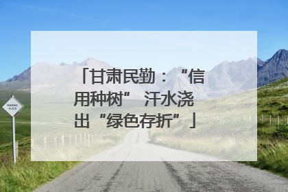 甘肃民勤：“信用种树” 汗水浇出“绿色存折”