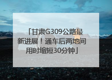 甘肃G309公路最新进展！通车后两地间用时缩短30分钟