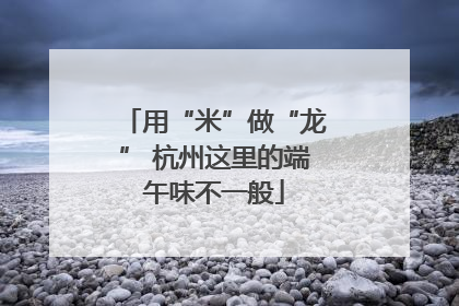 用“米”做“龙” 杭州这里的端午味不一般