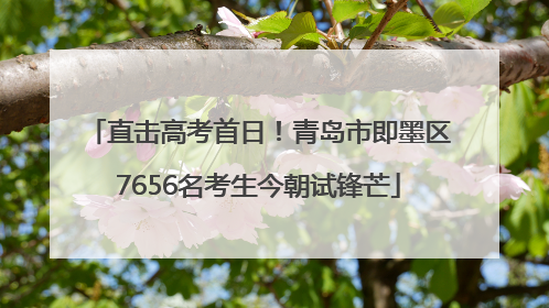 直击高考首日！青岛市即墨区7656名考生今朝试锋芒