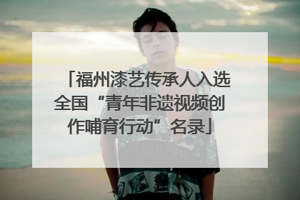 福州漆艺传承人入选全国“青年非遗视频创作哺育行动”名录