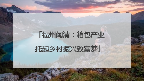福州闽清：箱包产业托起乡村振兴致富梦