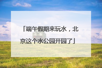 端午假期来玩水，北京这个水公园开园了