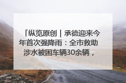 纵览原创｜承德迎来今年首次强降雨：全市救助涉水被困车辆30余辆，8日晚市区已无积水路段，交通恢复畅通