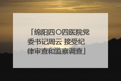 绵阳四〇四医院党委书记周云 接受纪律审查和监察调查