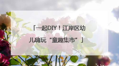 一起DIY！江岸区幼儿嗨玩“童趣集市”