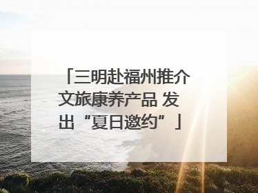 三明赴福州推介文旅康养产品 发出“夏日邀约”