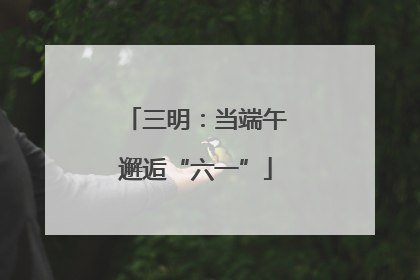 三明：当端午邂逅“六一”