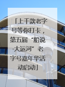 上千款老字号等你打卡，第五届“船说·大运河”老字号嘉年华活动启动