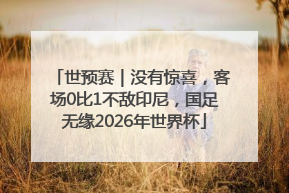 世预赛｜没有惊喜，客场0比1不敌印尼，国足无缘2026年世界杯