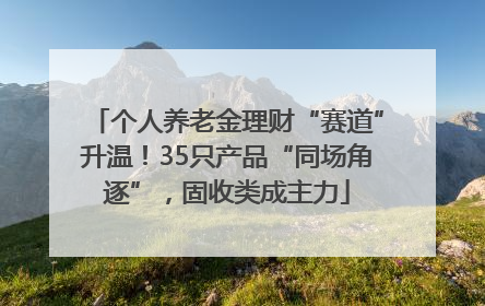 个人养老金理财“赛道”升温！35只产品“同场角逐”，固收类成主力