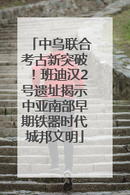 中乌联合考古新突破！班迪汉2号遗址揭示中亚南部早期铁器时代城邦文明