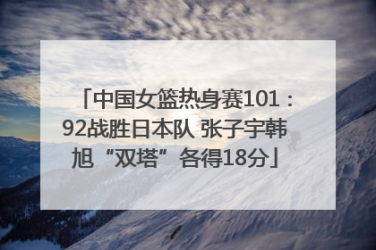 中国女篮热身赛101∶92战胜日本队 张子宇韩旭“双塔”各得18分
