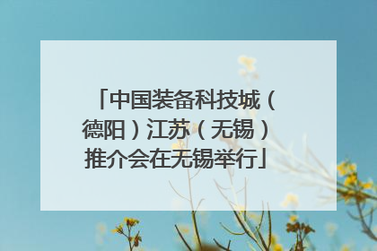 中国装备科技城（德阳）江苏（无锡）推介会在无锡举行