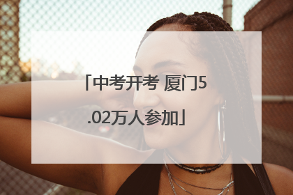 中考开考 厦门5.02万人参加