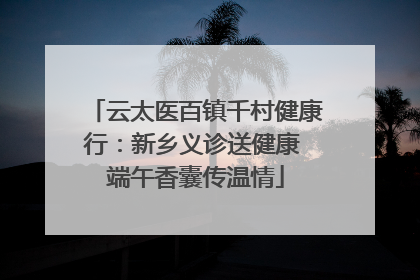 云太医百镇千村健康行：新乡义诊送健康 端午香囊传温情