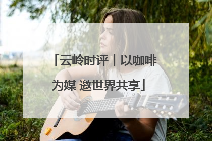 云岭时评丨以咖啡为媒 邀世界共享