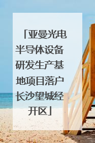 亚曼光电半导体设备研发生产基地项目落户长沙望城经开区