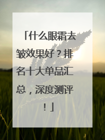 什么眼霜去皱效果好？排名十大单品汇总，深度测评！