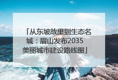 从东坡故里到生态名城：眉山发布2035美丽城市建设路线图
