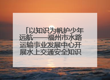 以知识为帆护少年远航——福州市水路运输事业发展中心开展水上交通安全知识进校园活动