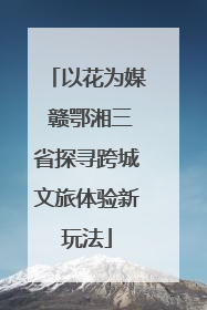 以花为媒 赣鄂湘三省探寻跨城文旅体验新玩法