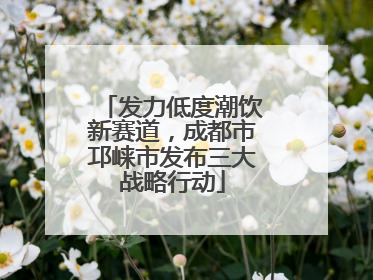 发力低度潮饮新赛道，成都市邛崃市发布三大战略行动