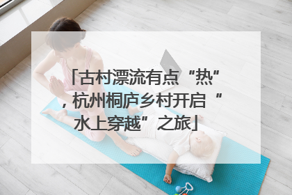 古村漂流有点“热”，杭州桐庐乡村开启“水上穿越”之旅