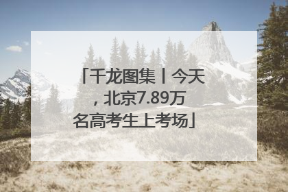 千龙图集丨今天，北京7.89万名高考生上考场