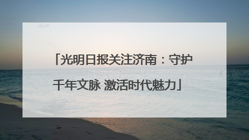 光明日报关注济南：守护千年文脉 激活时代魅力